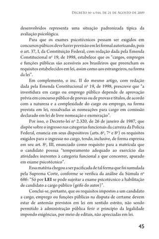 45
Decreto no
6.944, de 21 de Agosto de 2009
desenvolvidos representa uma situação padronizada típica da
avaliação psicológica.
Para que os exames psicotécnicos possam ser exigidos em
concursospúbicosdevehaverprevisãoemleiformalautorizando,pois
o art. 37, I, da Constituição Federal, com redação dada pela Emenda
Constitucional no
19, de 1998, estabelece que os “cargos, empregos
e funções públicas são acessíveis aos brasileiros que preencham os
requisitos estabelecidos em lei, assim como aos estrangeiros, na forma
da lei”.
Em complemento, o inc. II do mesmo artigo, com redação
dada pela Emenda Constitucional no
19, de 1998, prescreve que “a
investidura em cargo ou emprego público depende de aprovação
préviaemconcursopúblicodeprovasoudeprovasetítulos,deacordo
com a natureza e a complexidade do cargo ou emprego, na forma
prevista em lei, ressalvadas as nomeações para cargo em comissão
declarado em lei de livre nomeação e exoneração”.
Por isso, o Decreto-lei no
2.320, de 26 de janeiro de 1987, que
dispõesobreoingressonascategoriasfuncionaisdacarreiradaPolícia
Federal, enuncia em seus dispositivos (arts. 6o
, 7o
e 8o
) os requisitos
exigidos para o ingresso no cargo, tendo, inclusive, de forma expressa
em seu art. 8o
, III, enunciado como requisito para a matrícula que
o candidato possua “temperamento adequado ao exercício das
atividades inerentes à categoria funcional a que concorrer, apurado
em exame psicotécnico”.
Essamatériachegouaserpacificadadetalformaquefoisumulada
pela Suprema Corte, conforme se verifica da análise da Súmula no
686: “Só por LEI se pode sujeitar a exame psicotécnico a habilitação
de candidato a cargo público (grifo do autor)”.
Conclui-se, portanto, que os requisitos impostos a um candidato
a cargo, emprego ou funções públicas na disputa de certame devem
estar de antemão previstos em lei em sentido estrito, não sendo
permitido à administração pública ferir o princípio da legalidade
impondo exigências, por meio de editais, não apreciadas em lei.
 