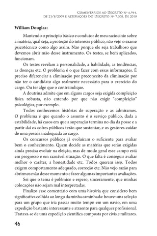 46
Comentários ao Decreto no
6.944,
de 21/8/2009 e alterações do Decreto no
7.308, de 2010
William Douglas:
Mantendo o princípio básico e condutor de meu raciocínio sobre
a matéria, qual seja, a proteção do interesse público, não vejo o exame
psicotécnico como algo assim. Não porque ele seja trabalhoso que
devemos abrir mão desse instrumento. Os testes, se bem aplicados,
funcionam.
Os testes revelam a personalidade, a habilidade, as tendências,
as doenças etc. O problema é o que fazer com essas informações. É
preciso diferenciar a eliminação por preconceito da eliminação por
não ter o candidato algo realmente necessário para o exercício do
cargo. Ou ter algo que o contraindique.
A doutrina admite que em alguns cargos seja exigida compleição
física robusta, não entendo por que não exigir “compleição”
psicológica, por exemplo.
Todos conhecemos histórias de superação e as admiramos.
O problema é que quando o assunto é o serviço público, dada a
estabilidade, há casos em que a superação termina no dia da posse e a
partir daí os cofres públicos terão que sustentar, e os gestores cuidar
de uma pessoa inadequada ao cargo.
Os concursos públicos já evoluíram o suficiente para avaliar
bem o conhecimento. Quem decide as matérias que serão exigidas
ainda precisa evoluir na eleição, mas de modo geral esse campo está
em progresso e em razoável situação. O que falta é conseguir avaliar
melhor o caráter, a honestidade etc. Todos querem isso. Todos
exigem comportamento adequado, correção etc. Não vejo razão para
abrirmosmãodessemomentoefazeralgumasimportantesavaliações.
Sei que o tema é polêmico e espero, sinceramente, que minhas
colocações não sejam mal interpretadas.
Finalizo esse comentário com uma história que considero bem
significativacolhidaaolongodaminhacaminhada:houveumaseleção
para um grupo que iria passar muito tempo em um navio, em uma
expedição bastante interessante e atraente para qualquer profissional.
Tratava-se de uma expedição científica composta por civis e militares.
 