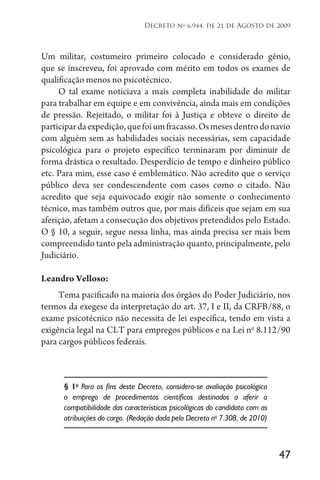 47
Decreto no
6.944, de 21 de Agosto de 2009
Um militar, costumeiro primeiro colocado e considerado gênio,
que se inscreveu, foi aprovado com mérito em todos os exames de
qualificação menos no psicotécnico.
O tal exame noticiava a mais completa inabilidade do militar
para trabalhar em equipe e em convivência, ainda mais em condições
de pressão. Rejeitado, o militar foi à Justiça e obteve o direito de
participardaexpedição,quefoiumfracasso.Osmesesdentrodonavio
com alguém sem as habilidades sociais necessárias, sem capacidade
psicológica para o projeto específico terminaram por diminuir de
forma drástica o resultado. Desperdício de tempo e dinheiro público
etc. Para mim, esse caso é emblemático. Não acredito que o serviço
público deva ser condescendente com casos como o citado. Não
acredito que seja equivocado exigir não somente o conhecimento
técnico, mas também outros que, por mais difíceis que sejam em sua
aferição, afetam a consecução dos objetivos pretendidos pelo Estado.
O § 10, a seguir, segue nessa linha, mas ainda precisa ser mais bem
compreendido tanto pela administração quanto, principalmente, pelo
Judiciário.
Leandro Velloso:
Tema pacificado na maioria dos órgãos do Poder Judiciário, nos
termos da exegese da interpretação do art. 37, I e II, da CRFB/88, o
exame psicotécnico não necessita de lei específica, tendo em vista a
exigência legal na CLT para empregos públicos e na Lei no
8.112/90
para cargos públicos federais.
§ 1o
Para os fins deste Decreto, considera-se avaliação psicológica
o emprego de procedimentos científicos destinados a aferir a
compatibilidade das características psicológicas do candidato com as
atribuições do cargo. (Redação dada pelo Decreto no
7.308, de 2010)
 