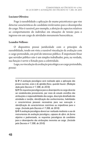 48
Comentários ao Decreto no
6.944,
de 21/8/2009 e alterações do Decreto no
7.308, de 2010
Luciano Oliveira:
Foge à razoabilidade a aplicação de exame psicotécnico que vise
detectar características do candidato irrelevantes para o desempenho
do cargo. Não é razoável, por exemplo, a aferição de aspectos relativos
ao comportamento do indivíduo em situações de tensão para o
ingresso em um cargo de atividades meramente burocráticas.
Leandro Velloso:
O dispositivo possui juridicidade com o princípio da
razoabilidade, tendo em vista a razoável vinculação da avaliação com
o cargo pretendido, em prol do interesse público. É importante frisar
que servidor público não é um simples trabalhador, pois, na verdade,
sua função é servir o Estado para a coletividade.
Logo,navinculaçãodaavaliaçãopsicológicaaocargopretendido,
possui:
§ 2o
A avaliação psicológica será realizada após a aplicação das
provas escritas, orais e de aptidão física, quando houver. (Redação
dada pelo Decreto no
7.308, de 2010)
§ 3o
Os requisitos psicológicos para o desempenho no cargo deverão
ser estabelecidos previamente, por meio de estudo científico das
atribuições e responsabilidades dos cargos, descrição detalhada das
atividades e tarefas, identificação dos conhecimentos, habilidades
e características pessoais necessários para sua execução e
identificação de características restritivas ou impeditivas para o
cargo. (Incluído pelo Decreto no
7.308, de 2010)
§ 4o
A avaliação psicológica deverá ser realizada mediante o uso de
instrumentos de avaliação psicológica, capazes de aferir, de forma
objetiva e padronizada, os requisitos psicológicos do candidato
para o desempenho das atribuições inerentes ao cargo. (Incluído
pelo Decreto no
7.308, de 2010)
 