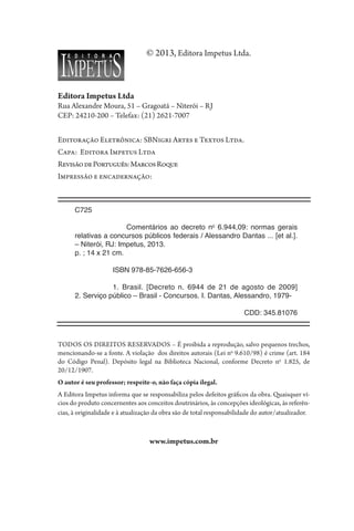 © 2013, Editora Impetus Ltda.
Editora Impetus Ltda
Rua Alexandre Moura, 51 – Gragoatá – Niterói – RJ
CEP: 24210-200 – Telefax: (21) 2621-7007
Editoração Eletrônica: SBNigri Artes e Textos Ltda.
Capa: Editora Impetus Ltda
RevisãodePortuguês:MarcosRoque
Impressão e encadernação: Sermograf Artes Gráficas Ltda.
TODOS OS DIREITOS RESERVADOS – É proibida a reprodução, salvo pequenos trechos,
mencionando-se a fonte. A violação dos direitos autorais (Lei no
9.610/98) é crime (art. 184
do Código Penal). Depósito legal na Biblioteca Nacional, conforme Decreto no
1.825, de
20/12/1907.
O autor é seu professor; respeite-o, não faça cópia ilegal.
A Editora Impetus informa que se responsabiliza pelos defeitos gráficos da obra. Quaisquer ví-
cios do produto concernentes aos conceitos doutrinários, às concepções ideológicas, às referên-
cias, à originalidade e à atualização da obra são de total responsabilidade do autor/atualizador.
www.impetus.com.br
C725
	
		 Comentários ao decreto no
6.944,09: normas gerais
relativas a concursos públicos federais / Alessandro Dantas ... [et al.].
– Niterói, RJ: Impetus, 2013.
p. ; 14 x 21 cm.
ISBN 978-85-7626-656-3
1. Brasil. [Decreto n. 6944 de 21 de agosto de 2009]
2. 
Serviço­público – Brasil - Concursos. I. Dantas, Alessandro, 1979-
CDD: 345.81076
 
