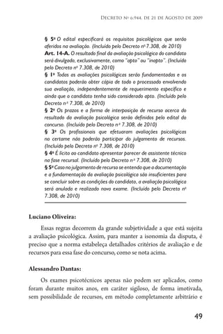 49
Decreto no
6.944, de 21 de Agosto de 2009
§ 5o
O edital especificará os requisitos psicológicos que serão
aferidos na avaliação. (Incluído pelo Decreto no
7.308, de 2010)
Art. 14-A. O resultado final da avaliação psicológica do candidato
será divulgado, exclusivamente, como “apto” ou “inapto”. (Incluído
pelo Decreto no
7.308, de 2010)
§ 1o
Todas as avaliações psicológicas serão fundamentadas e os
candidatos poderão obter cópia de todo o processado envolvendo
sua avaliação, independentemente de requerimento específico e
ainda que o candidato tenha sido considerado apto. (Incluído pelo
Decreto no
7.308, de 2010)
§ 2o
Os prazos e a forma de interposição de recurso acerca do
resultado da avaliação psicológica serão definidos pelo edital do
concurso. (Incluído pelo Decreto no
7.308, de 2010)
§ 3o
Os profissionais que efetuaram avaliações psicológicas
no certame não poderão participar do julgamento de recursos.
(Incluído pelo Decreto no
7.308, de 2010)
§ 4o
É lícito ao candidato apresentar parecer de assistente técnico
na fase recursal. (Incluído pelo Decreto no
7.308, de 2010)
§ 5o
Caso no julgamento de recurso se entenda que a documentação
e a fundamentação da avaliação psicológica são insuficientes para
se concluir sobre as condições do candidato, a avaliação psicológica
será anulada e realizado novo exame. (Incluído pelo Decreto no
7.308, de 2010)
Luciano Oliveira:
Essas regras decorrem da grande subjetividade a que está sujeita
a avaliação psicológica. Assim, para manter a isonomia da disputa, é
preciso que a norma estabeleça detalhados critérios de avaliação e de
recursos para essa fase do concurso, como se nota acima.
Alessandro Dantas:
Os exames psicotécnicos apenas não podem ser aplicados, como
foram durante muitos anos, em caráter sigiloso, de forma imotivada,
sem possibilidade de recursos, em método completamente arbitrário e
 