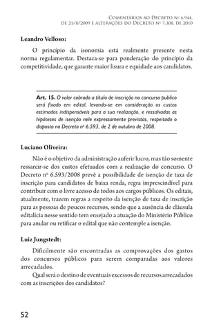 52
Comentários ao Decreto no
6.944,
de 21/8/2009 e alterações do Decreto no
7.308, de 2010
Leandro Velloso:
O princípio da isonomia está realmente presente nesta
norma regulamentar. Destaca-se para ponderação do princípio da
competitividade, que garante maior lisura e equidade aos candidatos.
Art. 15. O valor cobrado a título de inscrição no concurso publico
será fixado em edital, levando-se em consideração os custos
estimados indispensáveis para a sua realização, e ressalvadas as
hipóteses de isenção nele expressamente previstas, respeitado o
disposto no Decreto no
6.593, de 2 de outubro de 2008.
Luciano Oliveira:
Não é o objetivo da administração auferir lucro, mas tão somente
ressarcir-se dos custos efetuados com a realização do concurso. O
Decreto no
6.593/2008 prevê a possibilidade de isenção de taxa de
inscrição para candidatos de baixa renda, regra imprescindível para
contribuir com o livre acesso de todos aos cargos públicos. Os editais,
atualmente, trazem regras a respeito da isenção de taxa de inscrição
para as pessoas de poucos recursos, sendo que a ausência de cláusula
editalícia nesse sentido tem ensejado a atuação do Ministério Público
para anular ou retificar o edital que não contemple a isenção.
Luiz Jungstedt:
Dificilmente são encontradas as comprovações dos gastos
dos concursos públicos para serem comparadas aos valores
arrecadados.
Qualseráodestinodeeventuaisexcessosderecursosarrecadados
com as inscrições dos candidatos?
 