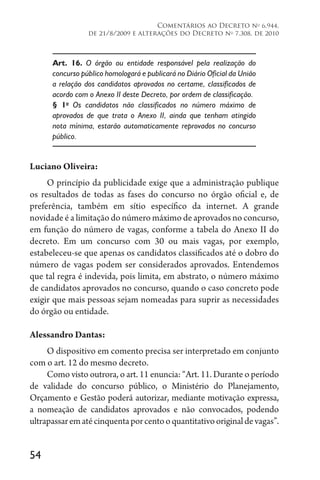 54
Comentários ao Decreto no
6.944,
de 21/8/2009 e alterações do Decreto no
7.308, de 2010
Art. 16. O órgão ou entidade responsável pela realização do
concurso público homologará e publicará no Diário Oficial da União
a relação dos candidatos aprovados no certame, classificados de
acordo com o Anexo II deste Decreto, por ordem de classificação.
§ 1o
Os candidatos não classificados no número máximo de
aprovados de que trata o Anexo II, ainda que tenham atingido
nota mínima, estarão automaticamente reprovados no concurso
público.
Luciano Oliveira:
O princípio da publicidade exige que a administração publique
os resultados de todas as fases do concurso no órgão oficial e, de
preferência, também em sítio específico da internet. A grande
novidade é a limitação do número máximo de aprovados no concurso,
em função do número de vagas, conforme a tabela do Anexo II do
decreto. Em um concurso com 30 ou mais vagas, por exemplo,
estabeleceu-se que apenas os candidatos classificados até o dobro do
número de vagas podem ser considerados aprovados. Entendemos
que tal regra é indevida, pois limita, em abstrato, o número máximo
de candidatos aprovados no concurso, quando o caso concreto pode
exigir que mais pessoas sejam nomeadas para suprir as necessidades
do órgão ou entidade.
Alessandro Dantas:
O dispositivo em comento precisa ser interpretado em conjunto
com o art. 12 do mesmo decreto.
Como visto outrora, o art. 11 enuncia: “Art. 11. Durante o período
de validade do concurso público, o Ministério do Planejamento,
Orçamento e Gestão poderá autorizar, mediante motivação expressa,
a nomeação de candidatos aprovados e não convocados, podendo
ultrapassarematécinquentaporcentooquantitativooriginaldevagas”.
 