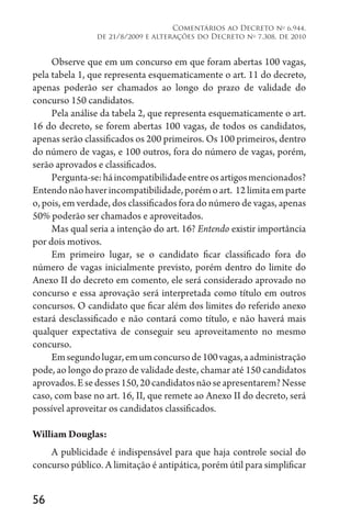 56
Comentários ao Decreto no
6.944,
de 21/8/2009 e alterações do Decreto no
7.308, de 2010
Observe que em um concurso em que foram abertas 100 vagas,
pela tabela 1, que representa esquematicamente o art. 11 do decreto,
apenas poderão ser chamados ao longo do prazo de validade do
concurso 150 candidatos.
Pela análise da tabela 2, que representa esquematicamente o art.
16 do decreto, se forem abertas 100 vagas, de todos os candidatos,
apenas serão classificados os 200 primeiros. Os 100 primeiros, dentro
do número de vagas, e 100 outros, fora do número de vagas, porém,
serão aprovados e classificados.
Pergunta-se:háincompatibilidadeentreosartigosmencionados?
Entendonãohaverincompatibilidade,porémoart. 
12limitaemparte
o, pois, em verdade, dos classificados fora do número de vagas, apenas
50% poderão ser chamados e aproveitados.
Mas qual seria a intenção do art. 16? Entendo existir importância
por dois motivos.
Em primeiro lugar, se o candidato ficar classificado fora do
número de vagas inicialmente previsto, porém dentro do limite do
Anexo II do decreto em comento, ele será considerado aprovado no
concurso e essa aprovação será interpretada como título em outros
concursos. O candidato que ficar além dos limites do referido anexo
estará desclassificado e não contará como título, e não haverá mais
qualquer expectativa de conseguir seu aproveitamento no mesmo
concurso.
Emsegundolugar,emumconcursode100vagas,aadministração
pode, ao longo do prazo de validade deste, chamar até 150 candidatos
aprovados.Esedesses150,20candidatosnãoseapresentarem?Nesse
caso, com base no art. 16, II, que remete ao Anexo II do decreto, será
possível aproveitar os candidatos classificados.
William Douglas:
A publicidade é indispensável para que haja controle social do
concurso público. A limitação é antipática, porém útil para simplificar
 