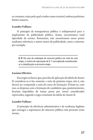 57
Decreto no
6.944, de 21 de Agosto de 2009
os certames, razão pela qual a tenho como razoável, embora preferisse
limites maiores.
Leandro Velloso:
O princípio da transparência pública é indispensável para o
implemento da publicidade pública. Assim, encontramos total
tipicidade da norma. Entretanto, não encontramos nesse ponto
nenhuma referência a outros meios de publicidade, como a internet,
por exemplo.
§ 2o
No caso de realização de concurso público em mais de uma
etapa, o critério de reprovação do § 1o
será aplicado considerando-
se a classificação na primeira etapa.
Luciano Oliveira:
Essaregraesclareceque,parafinsdeaplicaçãodatabeladoAnexo
II considerar-se-á tão somente a nota da primeira etapa, isto é, não
deverá ser computada a nota do curso de formação. Evitam-se, com
isso, as despesas com a formação de candidatos que, posteriormente,
ficariam impedidos de tomar posse por serem considerados
reprovados, segundo a regra constante da tabela do Anexo II.
Leandro Velloso:
O princípio da eficiência administrativa e da confiança legítima
que consagra a supremacia do interesse público está presente nesta
norma.
 