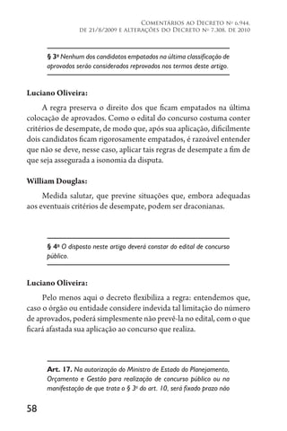 58
Comentários ao Decreto no
6.944,
de 21/8/2009 e alterações do Decreto no
7.308, de 2010
§ 3o
Nenhum dos candidatos empatados na última classificação de
aprovados serão considerados reprovados nos termos deste artigo.
Luciano Oliveira:
A regra preserva o direito dos que ficam empatados na última
colocação de aprovados. Como o edital do concurso costuma conter
critérios de desempate, de modo que, após sua aplicação, dificilmente
dois candidatos ficam rigorosamente empatados, é razoável entender
que não se deve, nesse caso, aplicar tais regras de desempate a fim de
que seja assegurada a isonomia da disputa.
William Douglas:
Medida salutar, que previne situações que, embora adequadas
aos eventuais critérios de desempate, podem ser draconianas.
§ 4o
O disposto neste artigo deverá constar do edital de concurso
público.
Luciano Oliveira:
Pelo menos aqui o decreto flexibiliza a regra: entendemos que,
caso o órgão ou entidade considere indevida tal limitação do número
de aprovados, poderá simplesmente não prevê-la no edital, com o que
ficará afastada sua aplicação ao concurso que realiza.
Art. 17. Na autorização do Ministro de Estado do Planejamento,
Orçamento e Gestão para realização de concurso público ou na
manifestação de que trata o § 3o
do art. 10, será fixado prazo não
 