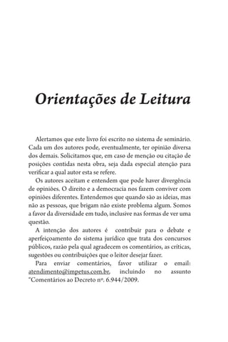 Orientações de Leitura
Alertamos que este livro foi escrito no sistema de seminário.
Cada um dos autores pode, eventualmente, ter opinião diversa
dos demais. Solicitamos que, em caso de menção ou citação de
posições contidas nesta obra, seja dada especial atenção para
verificar a qual autor esta se refere.
Os autores aceitam e entendem que pode haver divergência
de opiniões. O direito e a democracia nos fazem conviver com
opiniões diferentes. Entendemos que quando são as ideias, mas
não as pessoas, que brigam não existe problema algum. Somos
a favor da diversidade em tudo, inclusive nas formas de ver uma
questão.
A intenção dos autores é contribuir para o debate e
aperfeiçoamento do sistema jurídico que trata dos concursos
públicos, razão pela qual agradecem os comentários, as críticas,
sugestões ou contribuições que o leitor desejar fazer.
Para enviar comentários, favor utilizar o email:
atendimento@impetus.com.br, incluindo no assunto
“Comentários ao Decreto nº. 6.944/2009.
 