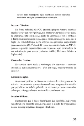 59
Decreto no
6.944, de 21 de Agosto de 2009
superior a seis meses para o órgão ou entidade publicar o edital de
abertura de inscrições para realização do certame.
Luciano Oliveira:
De forma habitual, o MPOG previa na própria Portaria autorizar
a realização do concurso público, um prazo para a publicação do edital
de abertura de até seis meses, a partir da autorização. Hoje, contudo,
o decreto uniformiza essa regra, que se revela salutar, pois evita que o
órgão (ou entidade) fique inerte após ter sido publicada a autorização
para o concurso. O § 3o
do art. 10 refere-se à manifestação do MPOG
quanto à questão orçamentária aos concursos que prescindem de
sua autorização para serem realizados (AGU, Defensor Público e
Diplomata).
Alessandro Dantas:
Esse prazo inclui toda a preparação do concurso – inclusive
seleciona a banca examinadora – que, em regra, é feito por meio de
licitação.
William Douglas:
A norma é positiva e evita o mau costume de vários governos de
autorizar os concursos sem que isso resulte em ato posterior, medida
que prejudica a sociedade, pela falta de servidores, e os concursandos,
pela expectativa gerada com a não realização do concurso.
Leandro Velloso:
Destacamos que o poder hierárquico que sustenta a supervisão
ministerial está presente nessa norma com o intuito de proporcionar
clareza e mais publicidade às regras editalícias.
 
