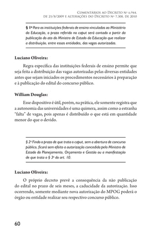 60
Comentários ao Decreto no
6.944,
de 21/8/2009 e alterações do Decreto no
7.308, de 2010
§ 1o
Para as instituições federais de ensino vinculadas ao Ministério
da Educação, o prazo referido no caput será contado a partir da
publicação do ato do Ministro de Estado da Educação que realizar
a distribuição, entre essas entidades, das vagas autorizadas.
Luciano Oliveira:
Regra específica das instituições federais de ensino permite que
seja feita a distribuição das vagas autorizadas pelas diversas entidades
antes que sejam iniciados os procedimentos necessários à preparação
e à publicação do edital do concurso público.
William Douglas:
Esse dispositivo é útil, porém, na prática, ele somente registra que
a autonomia das universidades é uma quimera, assim como a estranha
“falta” de vagas, pois apenas é distribuído o que está em quantidade
menor do que o devido.
§ 2o
Findo o prazo de que trata o caput, sem a abertura de concurso
público, ficará sem efeito a autorização concedida pelo Ministro de
Estado do Planejamento, Orçamento e Gestão ou a manifestação
de que trata o § 3o
do art. 10.
Luciano Oliveira:
O próprio decreto prevê a consequência da não publicação
do edital no prazo de seis meses, a caducidade da autorização. Isso
ocorrendo, somente mediante nova autorização do MPOG poderá o
órgão ou entidade realizar seu respectivo concurso público.
 