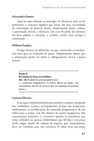 61
Decreto no
6.944, de 21 de Agosto de 2009
Alessandro Dantas:
Aqui há uma violação ao princípio da eficiência, pois se foi
autorizado o concurso significa que havia, em tese, necessidade
de contratação de pessoal. Assim, simplesmente deixar caducar
a autorização afronta a eficiência. Em caso de perda do interesse
em levar adiante o concurso, a conduta correta seria revogar a
autorização.
William Douglas:
A regra deveria ser diferente, ou seja, autorizado o concurso,
este teria que ser realizado no prazo. Simplesmente dispor que
a autorização perde seu efeito é, obliquamente, tornar o prazo
inócuo.
Seção II
Do Edital do Concurso Público
Art. 18. O edital do concurso público será:
I – publicado integralmente no Diário Oficial da União, com
antecedência mínima de sessenta dias da realização da primeira
prova; e...
Luciano Oliveira:
Essa regra é importantíssima por permitir o preparo adequado
dos candidatos à prova, principalmente porque são frequentes,
infelizmente, as modificações de conteúdo programático de um
edital para o outro. Um dos fatores de maior insegurança dos
concurseiros, inclusive, é a incerteza quanto às disciplinas que
serão cobradas nas provas. Entendemos que 60 dias é um prazo
ainda exíguo diante do volume de matéria que, normalmente,
deve ser estudada para um concurso. O ideal seria um prazo
 