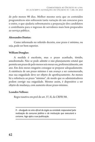 62
Comentários ao Decreto no
6.944,
de 21/8/2009 e alterações do Decreto no
7.308, de 2010
de pelo menos 90 dias. Melhor mesmo seria que os conteúdos
programáticos não sofressem tanta variação de um concurso para
o outro, o que ajudaria sobremaneira a preparação dos candidatos
e contribuiria para o ingresso de servidores mais bem preparados
ao serviço público.
Alessandro Dantas:
Como informado no referido decreto, esse prazo é mínimo, ou
seja, pode ser bem superior.
William Douglas:
A medida é excelente, mas o prazo acanhado, tímido,
amedrontado. Não se pode admitir o não planejamento estatal que
permitaumprazodepelomenosseismesesou,preferencialmente,um
ano. Em dois meses ninguém consegue se preparar adequadamente.
A existência de um prazo mínimo é um avanço a ser comemorado,
mas sua exiguidade deve ser objeto de aperfeiçoamento. Ao menos
há a referência ao prazo “mínimo”, de modo que os administradores
podem corrigir sua exiguidade. Mesmo assim, é dispositivo a ser
objeto de mudança, com aumento desse prazo mínimo.
Leandro Velloso:
Regra taxativa em prol do art. 37, II, da CRFB/88.
II – divulgado no sitio oficial do órgão ou entidade responsável pela
realização do concurso público e da instituição que executará o
certame, logo após a sua publicação.
 