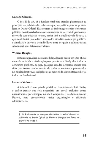 63
Decreto no
6.944, de 21 de Agosto de 2009
Luciano Oliveira:
O inc. II do art. 18 é fundamental para atender plenamente ao
princípio da publicidade. Sabemos que, na prática, poucas pessoas
leem o Diário Oficial. Elas retiram as informações sobre concursos
públicos dos sítios das bancas examinadoras na internet. Quanto mais
meios de comunicação houver, maior será a amplitude da disputa, o
que contribuirá para o livre acesso dos cidadãos aos cargos públicos
e ampliará o universo de indivíduos entre os quais a administração
selecionará seus futuros servidores.
William Douglas:
Entendo que, além dessas medidas, deveria existir um sítio oficial
em cada entidade da federação para que fossem divulgados todos os
concursos públicos, ou seja, qualquer cidadão acessaria apenas esse
sítio para tomar conhecimento de todos os concursos promovidos
no nível federativo, aí incluídos os concursos da administração direta,
indireta e fundacional.
Leandro Velloso:
A internet, é um grande portal de comunicação. Entretanto,
é cediço pensar que seja necessário um portal exclusivo como
encontramos, por exemplo, no site ComprasNet, da Administraçao
Federal, para proporcionar maior organização e eficiência
administrativa.
§ 1o
A alteração de qualquer dispositivo do edital deverá ser
publicada no Diário Oficial da União e divulgada na forma do
disposto no inciso II.
 
