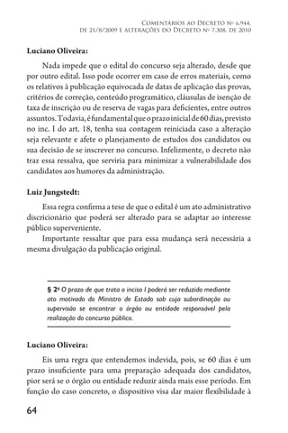 64
Comentários ao Decreto no
6.944,
de 21/8/2009 e alterações do Decreto no
7.308, de 2010
Luciano Oliveira:
Nada impede que o edital do concurso seja alterado, desde que
por outro edital. Isso pode ocorrer em caso de erros materiais, como
os relativos à publicação equivocada de datas de aplicação das provas,
critérios de correção, conteúdo programático, cláusulas de isenção de
taxa de inscrição ou de reserva de vagas para deficientes, entre outros
assuntos.Todavia,éfundamentalqueoprazoinicialde60dias,previsto
no inc. I do art. 18, tenha sua contagem reiniciada caso a alteração
seja relevante e afete o planejamento de estudos dos candidatos ou
sua decisão de se inscrever no concurso. Infelizmente, o decreto não
traz essa ressalva, que serviria para minimizar a vulnerabilidade dos
candidatos aos humores da administração.
Luiz Jungstedt:
Essa regra confirma a tese de que o edital é um ato administrativo
discricionário que poderá ser alterado para se adaptar ao interesse
público superveniente.
Importante ressaltar que para essa mudança será necessária a
mesma divulgação da publicação original.
§ 2o
O prazo de que trata o inciso I poderá ser reduzido mediante
ato motivado do Ministro de Estado sob cuja subordinação ou
supervisão se encontrar o órgão ou entidade responsável pela
realização do concurso público.
Luciano Oliveira:
Eis uma regra que entendemos indevida, pois, se 60 dias é um
prazo insuficiente para uma preparação adequada dos candidatos,
pior será se o órgão ou entidade reduzir ainda mais esse período. Em
função do caso concreto, o dispositivo visa dar maior flexibilidade à
 