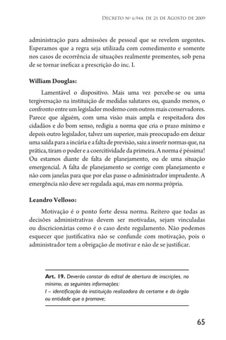 65
Decreto no
6.944, de 21 de Agosto de 2009
administração para admissões de pessoal que se revelem urgentes.
Esperamos que a regra seja utilizada com comedimento e somente
nos casos de ocorrência de situações realmente prementes, sob pena
de se tornar ineficaz a prescrição do inc. I.
William Douglas:
Lamentável o dispositivo. Mais uma vez percebe-se ou uma
tergiversação na instituição de medidas salutares ou, quando menos, o
confrontoentreumlegisladormodernocomoutrosmaisconservadores.
Parece que alguém, com uma visão mais ampla e respeitadora dos
cidadãos e do bom senso, redigiu a norma que cria o prazo mínimo e
depois outro legislador, talvez um superior, mais preocupado em deixar
umasaídaparaaincúriaeafaltadeprevisão,saiuainserirnormasque,na
prática,tiramopodereacoercitividadedaprimeira.Anormaépéssima!
Ou estamos diante de falta de planejamento, ou de uma situação
emergencial. A falta de planejamento se corrige com planejamento e
não com janelas para que por elas passe o administrador imprudente. A
emergência não deve ser regulada aqui, mas em norma própria.
Leandro Velloso:
Motivação é o ponto forte dessa norma. Reitero que todas as
decisões administrativas devem ser motivadas, sejam vinculadas
ou discricionárias como é o caso deste regulamento. Não podemos
esquecer que justificativa não se confunde com motivação, pois o
administrador tem a obrigação de motivar e não de se justificar.
Art. 19. Deverão constar do edital de abertura de inscrições, no
mínimo, as seguintes informações:
I – identificação da instituição realizadora do certame e do órgão
ou entidade que o promove;
 