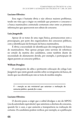66
Comentários ao Decreto no
6.944,
de 21/8/2009 e alterações do Decreto no
7.308, de 2010
Luciano Oliveira:
Essa regra é bastante óbvia e não oferece maiores problemas,
tendo em vista que o órgão ou entidade que promove o concurso e
a banca examinadora contratada costumam estar entre as primeiras
informações que aparecerem nos editais de concurso.
Luiz Jungstedt:
Apesar de se tratar de uma regra básica, permanecemos sem a
preocupação, por parte dos organizadores dos concursos públicos,
com a identificação da formação da banca examinadora.
É óbvia a necessidade de identificação dos integrantes da banca
de examinadores. Não apenas porque estes servirão de referência
no estudo da matéria dos candidatos, como também diante da
necessidade de afastamento devido, por exemplo, à participação de
algum parente ao concurso público.
William Douglas:
O contraponto da sábia e pertinente colocação do colega Luiz
Jungsted é que existe grande assédio sobre os integrantes da banca, de
modo que sua identificação não se trata de medida simples.
II – menção ao ato ministerial que autorizar a realização do
concurso público, quando for o caso;
Luciano Oliveira:
O decreto passa a exigir que o edital divulgue o ato do MPOG
(ou da autoridade equivalente) que autorizou a abertura do concurso,
quando for o caso, o que aumenta a transparência na realização do
certame. Os candidatos podem verificar, por exemplo, se a publicação
 