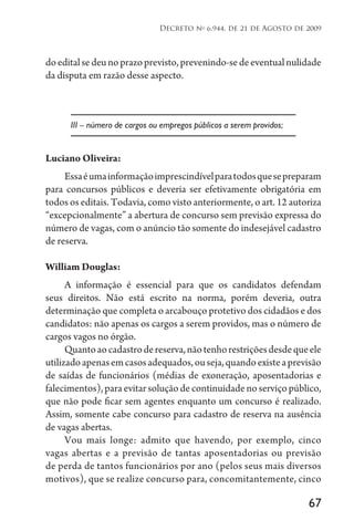 67
Decreto no
6.944, de 21 de Agosto de 2009
doeditalsedeunoprazoprevisto,prevenindo-sedeeventualnulidade
da disputa em razão desse aspecto.
III – número de cargos ou empregos públicos a serem providos;
Luciano Oliveira:
Essaéumainformaçãoimprescindívelparatodosquesepreparam
para concursos públicos e deveria ser efetivamente obrigatória em
todos os editais. Todavia, como visto anteriormente, o art. 12 autoriza
“excepcionalmente” a abertura de concurso sem previsão expressa do
número de vagas, com o anúncio tão somente do indesejável cadastro
de reserva.
William Douglas:
A informação é essencial para que os candidatos defendam
seus direitos. Não está escrito na norma, porém deveria, outra
determinação que completa o arcabouço protetivo dos cidadãos e dos
candidatos: não apenas os cargos a serem providos, mas o número de
cargos vagos no órgão.
Quantoaocadastrodereserva,nãotenhorestriçõesdesdequeele
utilizadoapenasemcasosadequados,ouseja,quandoexisteaprevisão
de saídas de funcionários (médias de exoneração, aposentadorias e
falecimentos), para evitar solução de continuidade no serviço público,
que não pode ficar sem agentes enquanto um concurso é realizado.
Assim, somente cabe concurso para cadastro de reserva na ausência
de vagas abertas.
Vou mais longe: admito que havendo, por exemplo, cinco
vagas abertas e a previsão de tantas aposentadorias ou previsão
de perda de tantos funcionários por ano (pelos seus mais diversos
motivos), que se realize concurso para, concomitantemente, cinco
 