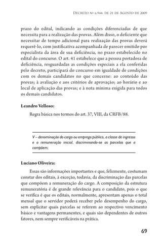 69
Decreto no
6.944, de 21 de Agosto de 2009
prazo do edital, indicando as condições diferenciadas de que
necessita para a realização das provas. Além disso, o deficiente que
necessitar de tempo adicional para realização das provas deverá
requerê-lo, com justificativa acompanhada de parecer emitido por
especialista da área de sua deficiência, no prazo estabelecido no
edital do concurso. O art. 41 estabelece que a pessoa portadora de
deficiência, resguardadas as condições especiais a ela conferidas
pelo decreto, participará do concurso em igualdade de condições
com os demais candidatos no que concerne: ao conteúdo das
provas; à avaliação e aos critérios de aprovação; ao horário e ao
local de aplicação das provas; e à nota mínima exigida para todos
os demais candidatos.
Leandro Velloso:
Regra básica nos termos do art. 37, VIII, da CRFB/88.
V – denominação do cargo ou emprego público, a classe de ingresso
e a remuneração inicial, discriminando-se as parcelas que a
compõem;
Luciano Oliveira:
Essas são informações importantes e que, felizmente, costumam
constar dos editais, à exceção, todavia, da discriminação das parcelas
que compõem a remuneração do cargo. A composição da estrutura
remuneratória é de grande relevância para o candidato, pois o que
se verifica é que os editais, normalmente, apresentam apenas o total
mensal que o servidor poderá receber pelo desempenho do cargo,
sem explicitar quais parcelas se referem ao respectivo vencimento
básico e vantagens permanentes, e quais são dependentes de outros
fatores, nem sempre verificáveis na prática.
 