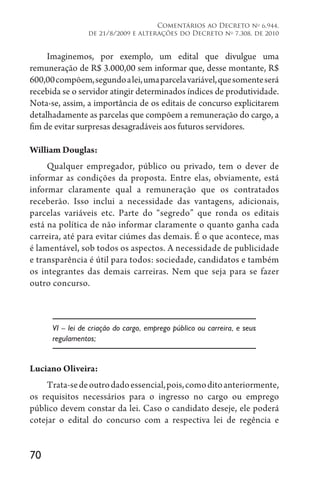 70
Comentários ao Decreto no
6.944,
de 21/8/2009 e alterações do Decreto no
7.308, de 2010
Imaginemos, por exemplo, um edital que divulgue uma
remuneração de R$ 3.000,00 sem informar que, desse montante, R$
600,00compõem,segundoalei,umaparcelavariável,quesomenteserá
recebida se o servidor atingir determinados índices de produtividade.
Nota-se, assim, a importância de os editais de concurso explicitarem
detalhadamente as parcelas que compõem a remuneração do cargo, a
fim de evitar surpresas desagradáveis aos futuros servidores.
William Douglas:
Qualquer empregador, público ou privado, tem o dever de
informar as condições da proposta. Entre elas, obviamente, está
informar claramente qual a remuneração que os contratados
receberão. Isso inclui a necessidade das vantagens, adicionais,
parcelas variáveis etc. Parte do “segredo” que ronda os editais
está na política de não informar claramente o quanto ganha cada
carreira, até para evitar ciúmes das demais. É o que acontece, mas
é lamentável, sob todos os aspectos. A necessidade de publicidade
e transparência é útil para todos: sociedade, candidatos e também
os integrantes das demais carreiras. Nem que seja para se fazer
outro concurso.
VI – lei de criação do cargo, emprego público ou carreira, e seus
regulamentos;
Luciano Oliveira:
Trata-sedeoutrodadoessencial,pois,comoditoanteriormente,
os requisitos necessários para o ingresso no cargo ou emprego
público devem constar da lei. Caso o candidato deseje, ele poderá
cotejar o edital do concurso com a respectiva lei de regência e
 