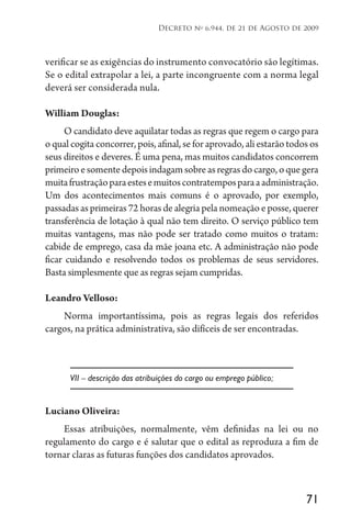 71
Decreto no
6.944, de 21 de Agosto de 2009
verificar se as exigências do instrumento convocatório são legítimas.
Se o edital extrapolar a lei, a parte incongruente com a norma legal
deverá ser considerada nula.
William Douglas:
O candidato deve aquilatar todas as regras que regem o cargo para
o qual cogita concorrer, pois, afinal, se for aprovado, ali estarão todos os
seus direitos e deveres. É uma pena, mas muitos candidatos concorrem
primeiroesomentedepoisindagamsobreasregrasdocargo,oquegera
muitafrustraçãoparaestesemuitoscontratemposparaaadministração.
Um dos acontecimentos mais comuns é o aprovado, por exemplo,
passadas as primeiras 72 horas de alegria pela nomeação e posse, querer
transferência de lotação à qual não tem direito. O serviço público tem
muitas vantagens, mas não pode ser tratado como muitos o tratam:
cabide de emprego, casa da mãe joana etc. A administração não pode
ficar cuidando e resolvendo todos os problemas de seus servidores.
Basta simplesmente que as regras sejam cumpridas.
Leandro Velloso:
Norma importantíssima, pois as regras legais dos referidos
cargos, na prática administrativa, são difíceis de ser encontradas.
VII – descrição das atribuições do cargo ou emprego público;
Luciano Oliveira:
Essas atribuições, normalmente, vêm definidas na lei ou no
regulamento do cargo e é salutar que o edital as reproduza a fim de
tornar claras as futuras funções dos candidatos aprovados.
 