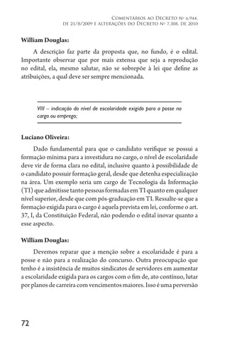 72
Comentários ao Decreto no
6.944,
de 21/8/2009 e alterações do Decreto no
7.308, de 2010
William Douglas:
A descrição faz parte da proposta que, no fundo, é o edital.
Importante observar que por mais extensa que seja a reprodução
no edital, ela, mesmo salutar, não se sobrepõe à lei que define as
atribuições, a qual deve ser sempre mencionada.
VIII – indicação do nível de escolaridade exigido para a posse no
cargo ou emprego;
Luciano Oliveira:
Dado fundamental para que o candidato verifique se possui a
formação mínima para a investidura no cargo, o nível de escolaridade
deve vir de forma clara no edital, inclusive quanto à possibilidade de
o candidato possuir formação geral, desde que detenha especialização
na área. Um exemplo seria um cargo de Tecnologia da Informação
(TI)queadmitissetantopessoasformadasemTIquantoemqualquer
nível superior, desde que com pós-graduação em TI. Ressalte-se que a
formação exigida para o cargo é aquela prevista em lei, conforme o art.
37, I, da Constituição Federal, não podendo o edital inovar quanto a
esse aspecto.
William Douglas:
Devemos reparar que a menção sobre a escolaridade é para a
posse e não para a realização do concurso. Outra preocupação que
tenho é a insistência de muitos sindicatos de servidores em aumentar
a escolaridade exigida para os cargos com o fim de, ato contínuo, lutar
porplanosdecarreiracomvencimentosmaiores.Issoéumaperversão
 