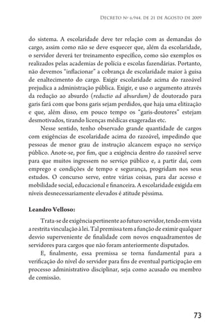 73
Decreto no
6.944, de 21 de Agosto de 2009
do sistema. A escolaridade deve ter relação com as demandas do
cargo, assim como não se deve esquecer que, além da escolaridade,
o servidor deverá ter treinamento específico, como são exemplos os
realizados pelas academias de polícia e escolas fazendárias. Portanto,
não devemos “inflacionar” a cobrança de escolaridade maior à guisa
de enaltecimento do cargo. Exigir escolaridade acima do razoável
prejudica a administração pública. Exigir, e uso o argumento através
da redução ao absurdo (reductio ad absurdum) de doutorado para
garis fará com que bons garis sejam perdidos, que haja uma elitização
e que, além disso, em pouco tempo os “garis-doutores” estejam
desmotivados, tirando licenças médicas exageradas etc.
Nesse sentido, tenho observado grande quantidade de cargos
com exigências de escolaridade acima do razoável, impedindo que
pessoas de menor grau de instrução alcancem espaço no serviço
público. Anote-se, por fim, que a exigência dentro do razoável serve
para que muitos ingressem no serviço público e, a partir daí, com
emprego e condições de tempo e segurança, progridam nos seus
estudos. O concurso serve, entre várias coisas, para dar acesso e
mobilidade social, educacional e financeira. A escolaridade exigida em
níveis desnecessariamente elevados é atitude péssima.
Leandro Velloso:
Trata-sedeexigênciapertinenteaofuturoservidor,tendoemvista
arestritavinculaçãoàlei.Talpremissatemafunçãodeeximirqualquer
desvio superveniente de finalidade com novos enquadramentos de
servidores para cargos que não foram anteriormente disputados.
E, finalmente, essa premissa se torna fundamental para a
verificação do nível do servidor para fins de eventual participação em
processo administrativo disciplinar, seja como acusado ou membro
de comissão.
 