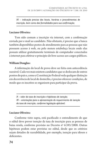 74
Comentários ao Decreto no
6.944,
de 21/8/2009 e alterações do Decreto no
7.308, de 2010
IX – indicação precisa dos locais, horários e procedimentos de
inscrição, bem como das formalidades para sua confirmação;
Luciano Oliveira:
Tem sido comum a inscrição via internet, com a confirmação
enviada por e-mail ao candidato. Não obstante, é preciso que a banca
também disponibilize postos de atendimento para as pessoas que não
possuem acesso à web, ou pelo menos estabeleça locais onde elas
possam utilizar gratuitamente terminais de computador conectados
à internet para efetivar o princípio do livre acesso aos cargos públicos.
William Douglas:
A informação do local de prova deve ser feita com antecedência
razoável.Cadavezmaisexistemcandidatosquesedeslocamdeoutros
pontosdopaíse,comoaConstituiçãoFederalvedaqualquerdistinção
em decorrência de local de domicílio, é preciso oferecer condições, de
modo que os inscritos se organizem para participar da prova.
X – valor da taxa de inscrição e hipóteses de isenção;
XI – orientações para a apresentação do requerimento de isenção
da taxa de inscrição, conforme legislação aplicável;
Luciano Oliveira:
Conforme visto supra, está pacificado o entendimento de que
o edital deve prever isenção da taxa de inscrição para as pessoas de
baixa renda, conforme previsão no Decreto no
6.593/2008. Outras
hipóteses podem estar previstas no edital, desde que os critérios
sejam dotados de razoabilidade, por exemplo, isenção para idosos e
deficientes.
 