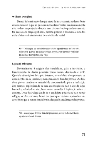 75
Decreto no
6.944, de 21 de Agosto de 2009
William Douglas:
Nuncaédemaisrecordarqueataxadeinscriçãonãopodeserfonte
de arrecadação e que as pessoas menos favorecidas economicamente
não podem ser prejudicadas por essa circunstância quando o assunto
for acesso aos cargos públicos, mesmo porque o concurso é um dos
mais eficientes instrumentos de mobilidade social.
XII – indicação da documentação a ser apresentada no ato de
inscrição e quando da realização das provas, bem como do material
de uso não permitido nesta fase;
Luciano Oliveira:
Normalmente é exigido dos candidatos, para a inscrição, o
fornecimento de dados pessoais, como nome, identidade e CPF.
Quando a inscrição é feita pela internet, o candidato não apresenta os
documentos ao se inscrever, mas apenas nos dias das provas. O edital
deve prever também o material de uso permitido para a realização
dos exames, especificando se será autorizado ou não o uso de lápis,
borracha, calculadora etc., bem como consulta à legislação sobre o
assunto. Deve ficar claro ainda se o candidato poderá ou não portar
relógio, óculos escuros, boné ou quaisquer outros apetrechos ou
acessórios que a banca considere inadequado à realização das provas.
XIII – enunciação precisa das disciplinas das provas e dos eventuais
agrupamentos de provas;
 