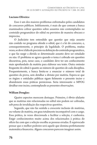 76
Comentários ao Decreto no
6.944,
de 21/8/2009 e alterações do Decreto no
7.308, de 2010
Luciano Oliveira:
Esse é um dos maiores problemas enfrentados pelos candidatos
de concursos públicos. Infelizmente, é mais do que comum a banca
examinadora cobrar questões sobre assuntos não contemplados no
conteúdo programático do edital ou previstos de maneira obscura e
imprecisa.
O Judiciário tem entendido que questão que exija assunto
não contido no programa ofende o edital, que é a lei do concurso, e,
consequentemente, o princípio da legalidade. O problema, muitas
vezes,sedeveàfaltadeprecisãonadefiniçãodoconteúdoprogramático,
o que faz surgir a dúvida se determinado assunto deve ser estudado
ou não. O problema se agrava quando o tema é cobrado em questões
discursivas, pois, nesse caso, o candidato deve ter um conhecimento
mais aprofundado da matéria para elaborar seu texto. Outra omissão
frequente do edital é quanto ao número de questões de cada disciplina.
Frequentemente, a banca limita-se a enunciar o número total de
questões da prova, sem detalhar a divisão por matéria. Espera-se que
os órgãos e entidades públicas sigam fielmente o presente inciso e
abandonem essas práticas perniciosas. Seria interessante o MPOG
detalhar esse inciso, contemplando as presentes observações.
William Douglas:
Quatro aspectos merecem destaque. Primeiro, é óbvio ululante
que as matérias não relacionadas no edital não podem ser cobradas,
sob pena de invalidação das respectivas questões.
Segundo, que não faz sentido a crescente inclusão de matérias,
ou volume de matéria, em grau totalmente incompatível com o cargo.
Essa prática, às vezes direcionada a facilitar a seleção, é canhestra.
Exigir conhecimentos muito acima dos relacionados à prática do
ofício faz com que a seleção escolha as pessoas erradas. É equivocado
pensar que o melhor pedreiro será aquele que domina perfeitamente
matemática financeira. Alguns concursos parecem imaginar assim.
 