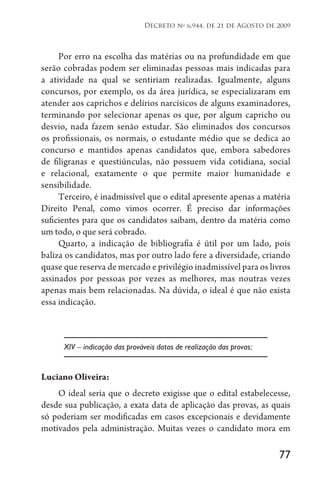 77
Decreto no
6.944, de 21 de Agosto de 2009
Por erro na escolha das matérias ou na profundidade em que
serão cobradas podem ser eliminadas pessoas mais indicadas para
a atividade na qual se sentiriam realizadas. Igualmente, alguns
concursos, por exemplo, os da área jurídica, se especializaram em
atender aos caprichos e delírios narcísicos de alguns examinadores,
terminando por selecionar apenas os que, por algum capricho ou
desvio, nada fazem senão estudar. São eliminados dos concursos
os profissionais, os normais, o estudante médio que se dedica ao
concurso e mantidos apenas candidatos que, embora sabedores
de filigranas e questiúnculas, não possuem vida cotidiana, social
e relacional, exatamente o que permite maior humanidade e
sensibilidade.
Terceiro, é inadmissível que o edital apresente apenas a matéria
Direito Penal, como vimos ocorrer. É preciso dar informações
suficientes para que os candidatos saibam, dentro da matéria como
um todo, o que será cobrado.
Quarto, a indicação de bibliografia é útil por um lado, pois
baliza os candidatos, mas por outro lado fere a diversidade, criando
quase que reserva de mercado e privilégio inadmissível para os livros
assinados por pessoas por vezes as melhores, mas noutras vezes
apenas mais bem relacionadas. Na dúvida, o ideal é que não exista
essa indicação.
XIV – indicação das prováveis datas de realização das provas;
Luciano Oliveira:
O ideal seria que o decreto exigisse que o edital estabelecesse,
desde sua publicação, a exata data de aplicação das provas, as quais
só poderiam ser modificadas em casos excepcionais e devidamente
motivados pela administração. Muitas vezes o candidato mora em
 