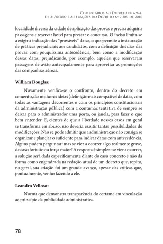 78
Comentários ao Decreto no
6.944,
de 21/8/2009 e alterações do Decreto no
7.308, de 2010
localidade diversa da cidade de aplicação das provas e precisa adquirir
passagens e reservar hotel para prestar o concurso. O inciso limita-se
a exigir a indicação das “prováveis” datas, o que permite a instauração
de práticas prejudiciais aos candidatos, com a definição dos dias das
provas com pouquíssima antecedência, bem como a modificação
dessas datas, prejudicando, por exemplo, aqueles que reservaram
passagens de avião antecipadamente para aproveitar as promoções
das companhias aéreas.
William Douglas:
Novamente verifica-se o confronto, dentro do decreto em
comento,dasmelhoresideias(definiçãomaiscompatíveldedatas,com
todas as vantagens decorrentes e com os princípios constitucionais
da administração pública) com a contumaz tentativa de sempre se
deixar para o administrador uma porta, ou janela, para fazer o que
bem entender. E, cientes de que a liberdade nesses casos em geral
se transforma em abuso, não deveria exisitir tantas possibilidades de
modificações.Nãosepodeadmitirqueaadministraçãonãoconsigase
organizar e planejar o suficiente para indicar datas com antecedência.
Alguns podem perguntar: mas se vier a ocorrer algo realmente grave,
de caso fortuito ou força maior? A resposta é simples: se vier a ocorrer,
a solução será dada especificamente diante do caso concreto e não da
forma como engendrada na redação atual de um decreto que, repito,
no geral, sua criação foi um grande avanço, apesar das críticas que,
pontualmente, venho fazendo a ele.
Leandro Velloso:
Norma que demonstra transparência do certame em vinculação
ao princípio da publicidade administrativa.
 