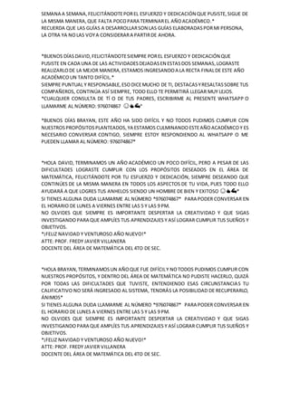 SEMANA A SEMANA,FELICITÁNDOTEPOREL ESFUERZO Y DEDICACIÓN QUE PUSISTE,SIGUE DE
LA MISMA MANERA,QUE FALTA POCOPARA TERMINAREL AÑOACADÉMICO.*
RECUERDA QUE LAS GUÍAS A DESARROLLARSON LAS GUÍAS ELABORADASPORMI PERSONA,
LA OTRA YA NOLAS VOYA CONSIDERARA PARTIRDE AHORA.
*BUENOS DÍASDAVID,FELICITÁNDOTESIEMPRE POREL ESFUERZO Y DEDICACIÓN QUE
PUSISTE EN CADA UNA DE LAS ACTIVIDADESDEJADASEN ESTASDOS SEMANAS,LOGRASTE
REALIZARLODE LA MEJOR MANERA,ESTAMOS INGRESANDOA LA RECTA FINALDE ESTE AÑO
ACADÉMICOUN TANTO DIFÍCIL.*
SIEMPRE PUNTUAL Y RESPONSABLE,ESODICEMUCHO DE TI, DESTACASYRESALTASSOBRE TUS
COMPAÑEROS, CONTINÚA ASÍ SIEMPRE, TODO ELLO TE PERMITIRÁ LLEGAR MUY LEJOS.
*CUALQUIER CONSULTA DE TÍ O DE TUS PADRES, ESCRIBIRME AL PRESENTE WHATSAPP O
LLAMARME AL NÚMERO: 976074867 😊👍💪*
*BUENOS DÍAS BRAYAN, ESTE AÑO HA SIDO DIFÍCIL Y NO TODOS PUDIMOS CUMPLIR CON
NUESTROSPROPÓSITOSPLANTEADOS,YA ESTAMOS CULMINANDO ESTEAÑOACADÉMICO Y ES
NECESARIO CONVERSAR CONTIGO, SIEMPRE ESTOY RESPONDIENDO AL WHATSAPP O ME
PUEDEN LLAMAR AL NÚMERO: 976074867*
*HOLA DAVID, TERMINAMOS UN AÑO ACADÉMICO UN POCO DIFÍCIL, PERO A PESAR DE LAS
DIFICULTADES LOGRASTE CUMPLIR CON LOS PROPÓSITOS DESEADOS EN EL ÁREA DE
MATEMÁTICA, FELICITÁNDOTE POR TU ESFUERZO Y DEDICACIÓN, SIEMPRE DESEANDO QUE
CONTINÚES DE LA MISMA MANERA EN TODOS LOS ASPECTOS DE TU VIDA, PUES TODO ELLO
AYUDARÁ A QUE LOGRES TUS ANHELOS SIENDO UN HOMBRE DE BIEN Y EXITOSO 😊👍💪*
SI TIENES ALGUNA DUDA LLAMARME AL NÚMERO *976074867* PARA PODER CONVERSAR EN
EL HORARIO DE LUNES A VIERNES ENTRE LAS 5 Y LAS 9 PM.
NO OLVIDES QUE SIEMPRE ES IMPORTANTE DESPERTAR LA CREATIVIDAD Y QUE SIGAS
INVESTIGANDO PARA QUE AMPLÍES TUS APRENDIZAJES Y ASÍ LOGRAR CUMPLIR TUS SUEÑOS Y
OBJETIVOS.
*¡FELIZ NAVIDAD Y VENTUROSO AÑO NUEVO!*
ATTE: PROF. FREDY JAVIER VILLANERA
DOCENTE DEL ÁREA DE MATEMÁTICA DEL 4TO DE SEC.
*HOLA BRAYAN,TERMINAMOSUN AÑOQUE FUE DIFÍCILY NOTODOS PUDIMOS CUMPLIR CON
NUESTROS PROPÓSITOS, Y DENTRO DEL ÁREA DE MATEMÁTICA NO PUDISTE HACERLO, QUIZÁ
POR TODAS LAS DIFICULTADES QUE TUVISTE, ENTENDIENDO ESAS CIRCUNSTANCIAS TU
CALIFICATIVO NO SERÁ INGRESADO AL SISTEMA, TENDRÁS LA POSIBILIDAD DE RECUPERARLO,
ÁNIMOS*
SI TIENES ALGUNA DUDA LLAMARME AL NÚMERO *976074867* PARA PODER CONVERSAR EN
EL HORARIO DE LUNES A VIERNES ENTRE LAS 5 Y LAS 9 PM.
NO OLVIDES QUE SIEMPRE ES IMPORTANTE DESPERTAR LA CREATIVIDAD Y QUE SIGAS
INVESTIGANDO PARA QUE AMPLÍES TUS APRENDIZAJES Y ASÍ LOGRAR CUMPLIR TUS SUEÑOS Y
OBJETIVOS.
*¡FELIZ NAVIDAD Y VENTUROSO AÑO NUEVO!*
ATTE: PROF. FREDY JAVIER VILLANERA
DOCENTE DEL ÁREA DE MATEMÁTICA DEL 4TO DE SEC.
 