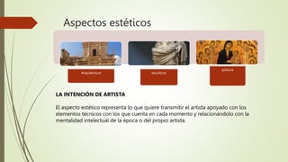 Aspectos estéticos
Arquitectura escultura
pintura
LA INTENCIÓN DE ARTISTA
El aspecto estético representa lo que quiere transmitir el artista apoyado con los
elementos técnicos con los que cuenta en cada momento y relacionándolo con la
mentalidad intelectual de la época o del propio artista.
 