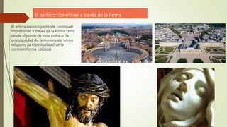 El barroco: conmover a través de la forma
El artista barroco pretende conmover
impresionar a través de la forma tanto
desde el punto de vista político (la
grandiosidad de la monarquía) como
religioso (la espiritualidad de la
contrarreforma católica)
 