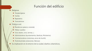 Función del edificio
 Religiosa
 Templo/iglesia
 Tumba
 Baptisterio
 Torre/alminar
 Pública-civil:
 Residencia (palacio-vivienda)
 Militar (castillo)
 Ocio (teatro, circo, termas…)
 Administrativo( Ayuntamientos, Basilicas, Ministerios)
 Conmemorativos (columnas, arcos de triunfo)
 Postindustriales (estaciones, fábricas)
 Su implicación en el entorno de la ciudad, diseños urbanísticos,
 