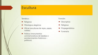 Escultura
Temática :
 Religiosa
 Mitológica-alegórica
 Oficial (esculturas de reyes, papas,
nobles)
 Política (monumentos
conmemorativos de batallas o
acontecimientos históricos –
políticos)
Función:
 Descriptiva
 Religiosa
 Propagandística
 Funeraria
 