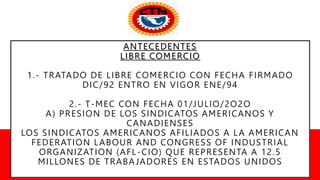 ANTECEDENTES
LIBRE COMERCIO
1.- TRATADO DE LIBRE COMERCIO CON FECHA FIRMADO
DIC/92 ENTRO EN VIGOR ENE/94
2.- T-MEC CON FECHA 01/JULIO/2O2O
A) PRESION DE LOS SINDICATOS AMERICANOS Y
CANADIENSES
LOS SINDICATOS AMERICANOS AFILIADOS A LA AMERICAN
FEDERATION LABOUR AND CONGRESS OF INDUSTRIAL
ORGANIZATION (AFL-CIO) QUE REPRESENTA A 12.5
MILLONES DE TRABAJADORES EN ESTADOS UNIDOS
 