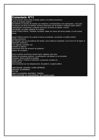 Comentario Nº11
En esta lectura vimos sobre la deuda publica y la política económica
¿Que es la deuda publica?
Se entiende al conjunto de deudas que mantiene un Estado frente a los particulares u otro país.
Constituye una forma de obtener recursos financieros por el Estado o cualquier poder público
materializada normalmente mediante emisiones de títulos de valores o bonos.
Las deudas, se puede clasificar en 2 partes.
Deuda Pública interna: Transfiere recuerdos reales ha manos del sector privado el cual compra
bonos.
Deuda Pública externa: Es cuando el sector se endeuda, recurriendo al crédito exterior.
Política económica
Se entiende que son las políticas del estado, como políticas monetarias con el único fin de lograr el
desarrollo económico.
Los objetivos centrales son:
combatir la inflación
crecimiento firme del aumento de población
división de la política.
Entre la política económica existen varios objetivos para esta.
Política de empresas publicas: La participación del estado no es normativa.
Tributaria: Busca mejorar la equidad
Deuda publica: Financia el desarrollo a proyectos sociales etc.
Política fiscal
Esta constituida por las designaciones del gobierno al gasto público.
CRISTOPHER ANTONIO AVIÑA ESPINOZA
ANÁLISIS ECONÓMICO
6°D T/M
OMAR ALEJANDRO MARTÍNEZ TORRES
PREPARATORIA #4 UNIVERSIDAD DE GUADALAJARA
 