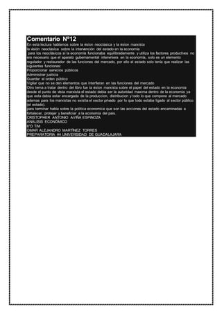 Comentario Nº12
En esta lectura hablamos sobre la vision neoclasica y la vision marxista
la visión neoclásica sobre la intervención del estado en la economía
para los neoclásicos si la economía funcionaba equilibradamente y utiliza los factores productivos no
era necesario que el aparato gubernamental interviniera en la economía, solo es un elemento
regulador y restaurador de las funciones del mercado, por ello el estado solo tenía que realizar las
siguientes funciones:
Proporcionar servicios públicos
Administrar justicia
Guardar el orden público
Vigilar que no se den elementos que interfieran en las funciones del mercado
Otro tema a tratar dentro del libro fue la vision marxista sobre el papel del estado en la economia
desde el punto de vista marxista el estado debia ser la autoridad maxima dentro de la economia ya
que esta debia estar encargada de la produccion, distribucion y todo lo que compone al mercado
ademas para los marxistas no existia el sector privado por lo que todo estaba ligado al sector público
(el estado).
para terminar habla sobre la politica economica que son las acciones del estado encaminadas a
fortalecer, protejer y beneficiar a la economia del pais.
CRISTOPHER ANTONIO AVIÑA ESPINOZA
ANÁLISIS ECONÓMICO
6°D T/M
OMAR ALEJANDRO MARTÍNEZ TORRES
PREPARATORIA #4 UNIVERSIDAD DE GUADALAJARA
 