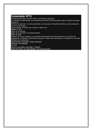 Comentario Nº13
En esta lectura leímos sobre El dinero y el Sistema a financiero
una mercancía determinada la que pertenece la función Social expresar el valor de todas las demás
mercancía
El dinero ha parecido un modo espontáneo en el proceso de desarrollo histórico y de la producción
marca ti y del cambio.
Las principales funciones que cumple el dinero son :
Medida de valor.
Medio de circulación.
Medio de acumulación o de atesoramiento.
Medio de pago.
El dinero por lo que hacemos y así facilitar el intercambio del sistema financiero el conjunto de
regulaciones normativas instrumentos personas e instituciones que operan y contribuyen al mercado
de dinero en nuestro país.
CRISTOPHER ANTONIO AVIÑA ESPINOZA
ANÁLISIS ECONÓMICO
6°D T/M
OMAR ALEJANDRO MARTÍNEZ TORRES
PREPARATORIA #4 UNIVERSIDAD DE GUADALAJARA
 
