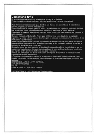 Comentario Nº15
La lectura que se llevo a cabo en esta semana, se trato de lo siguiente:
El cuarto módulo comienza explicando sobre los beneficios del comercio internacional.
Para el importador cabe destacar que, debido a que dispone con posibilidades de elección más
grandes, mejores y, a menudo más accesible.
Comisión nacional de seguros y fianzas (CNSF): sus funciones son supervisar, de manera eficiente,
que la operación de los sectores asegurador y afianzador se apegue al marco normativo.
Preservando la solvencia y estabilidad financiera de las instituciones para garantizar los intereses dl
público usuario.
Comisión Nacional del Sistema De Ahorro para el Retiro: tiene como facultades la regulación,
supervisión y control sobre el sistema de ahorro para el retiro, así como coordinar las acciones de los
institutos de seguridad social.
Beneficios para exportadores: para los exportadores las ventajas son que tanto puede adquirir sus
materias primas como distribuir su producto durante todo el año a diversas zonas del mundo sin la
limitante del tiempo y la estación del año.
Otro de los temas que viene es sobre la globalización que puede definirse como la fase en que se
encuentra el capitalismo en el mundo, caracterizada por la eliminación de las fronteras económicas
que impidan la libre circulación de bienes, servicios y capitales.
ademas nos habla sobre una de las instituciones encargadas de supervisar el comercio mundial
Organización Mundial del Comercio
La organización mundial del comercio es un foro creado para que los gobiernos busquen crear
tratados comerciales con los gobiernos de otros paises y de esta manera establecer un vinculo entre
naciones.
CRISTOPHER ANTONIO AVIÑA ESPINOZA
ANÁLISIS ECONÓMICO
6°D T/M
OMAR ALEJANDRO MARTÍNEZ TORRES
PREPARATORIA #4 UNIVERSIDAD DE GUADALAJARA
 