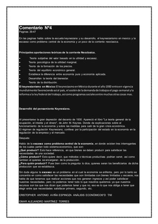 Comentario Nº4
Paginas 39-47
En las paginas habla sobre la escuela keynesiana y su desarrollo, el keynesianismo en mexico y la
escasez como problema central de la economia y un poco de la corriente neoclasica.
Principales aportaciones teóricas de la corriente Neoclasica.
 Teoría subjetiva del valor basado en la utilidad y escasez.
 Teoría psicológica de la utilidad marginal.
 Teoría de la formación de los precios.
 Teoría del equilibrio económico general.
 Establece la diferencia entre economía pura y economía aplicada.
 Desarrollan la teoría del bienestar.
 Teoría de la distribución.
El keynesianismo en México:El keynesiasmoenMéxicodurante el año1930 entraen vigencia
mundialmente favoreciendoasíal país, el sosténde lademandade trabajosel pago semanal yla
reformaa la leyfederal del trabajo,asícomoprogramassocialesentre muchasotrascosas mas.
Desarrolló del pensamiento Keynesiano.
Al presentarse la gran depresión del decenio de 1930. Apareció el libro "La teoría general de la
ocupación, el interés y el dinero", de John M. Keynes. Donde da explicaciones sobre el
funcionamiento de la economía y sobre las medidas para salir de la gran crisis económica.
El régimen de regulación Keynesiano, conlleva por la participación del estado en la economía en la
regulación de la empresa y el mercado.
Después:
Habla de la escasez como problema central de la economia, en donde existen tres interrogantes
de los cuales parten todo sistema economico, que son:
¿Qué producir? Esto hace referencia, en que bienes se deben producir para satisfacer las
necesidades de una sociedad.
¿Cómo producir? Esto quiere decir, que métodos o técnicas productivas podrian servir, asi como
tambien el quienes se encargaran de la producción.
¿Para quién producir? Pues bien como la pregunta lo dice, quienes seran los beneficiarios de dicha
produccion que se establezca.
Sin duda alguna la escasez es un problema en el cual la economía se enfrenta, pero por lo tanto se
concentra en como satisfacer las necesidades que son ilimitadas con bienes limitados u escasos, nos
habla de que tenemos que realizar acciones que nos generen ingresos y así poder satisfacer
nuestras necesidades, pero no podemos tener todo lo que nosotros queremos ya que nuestros
recursos son los que nos dicen que podemos tener y que no, eso es lo que nos obliga a tener que
elegir entre que necesidades satisfacer primero, segundo, etc.
CRISTOPHER ANTONIO AVIÑA ESPINOZA ANÁLISIS ECONÓMICO6°D T/M
OMAR ALEJANDRO MARTÍNEZ TORRES
 