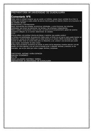 PREPARATORIA #4 UNIVERSIDAD DE GUADALAJARA
Comentario Nº6
Habla sobre la utilidad marginal que es cuando un individuo posee mayor cantidad de un bien la
utilidad que le atribuye a cada unidad de esta va disminuyendo en relación directa con el aumento de
las unidades del bien.
Microeconomía y macroeconomía
Micro: esta estudia las unidades económicas individuales y como funcionan las industrias
individuales que toman las decisiones: las familias y las empresas independientes.
Macro: analiza a la economía como un todo, se centra en el comportamiento global del sistema
económico reflejado en un número determinado de variables
F.P.P.
Esta se refiere a la cantidad máxima de bienes o servicios que puedes producir.
La frontera de posibilidades de producción habla sobre un límite con el cual un país puede toparse en
producción, ya que es bien sabido que no todos tenemos un número infinito de bienes y es aquí
cuando se debe tener en cuenta ellos para no rebasarlos y así producir una escocés que pueda
crear nuevas necesidades de altos costes,
El flujo de la circulación económica es donde el centro de los esquemas muestra relación con del
estado con otros agentes y es así como el estado envía y adquiere factores y servicios en los
mercados que es por ellos que cobra o pagan familias y empresas.
CRISTOPHER ANTONIO AVIÑA ESPINOZA
ANÁLISIS ECONÓMICO
6°D T/M
OMAR ALEJANDRO MARTÍNEZ TORRES
PREPARATORIA #4 UNIVERSIDAD DE GUADALAJARA
 