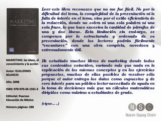MARKETING: las ideas, el conocimiento y la acción  Autor: GUILLERMO BILANCIO  Año: 2008  ISBN: 978-970-26-1561-3 Editorial: Pearson Educación de México Número páginas: 288 Leer este libro reconozco que no me fue fácil. No por la dificultad del tema, la complejidad de la presentación ni la falta de interés en el tema, sino por el estilo eficientista de la redacción, donde no sobra ni una sola palabra ni una sola frase, lo que hace excesiva la cantidad de párrafos de una y dos líneas. Esta limitación sin embargo, se compensa por lo estructurado y ordenado de su presentación, donde los lectores podrán fácilmente “encantarse” con una obra completa, novedosa y extremadamente útil. He estudiado muchos libros de marketing donde todos sus contenidos coinciden, variando más que nada en la explicación de los mismos conceptos y en los ejercicios propuestos, muchos de ellos posibles de resolver sólo porque el autor entrega los datos como supuestos y de cero interés para un público lector necesitado de ayuda en la toma de decisiones más que un cálculos matemáticos dirigidos como máximo a estudiantes de grado. (sigue…..) 