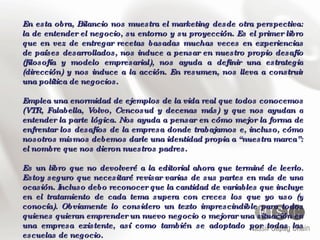 En esta obra, Bilancio nos muestra el marketing desde otra perspectiva: la de entender el negocio, su entorno y su proyección. Es el primer libro que en vez de entregar recetas basadas muchas veces en experiencias de países desarrollados, nos induce a pensar en nuestro propio desafío (filosofía y modelo empresarial), nos ayuda a definir una estrategia (dirección) y nos induce a la acción. En resumen, nos lleva a construir una política de negocios. Emplea una enormidad de ejemplos de la vida real que todos conocemos (VTR, Falabella, Volvo, Cencosud y decenas más) y que nos ayudan a entender la parte lógica. Nos ayuda a pensar en cómo mejor la forma de enfrentar los desafíos de la empresa donde trabajamos e, incluso, cómo nosotros mismos debemos darle una identidad propia a “nuestra marca”: el nombre que nos dieron nuestros padres. Es un libro que no devolveré a la editorial ahora que terminé de leerlo. Estoy seguro que necesitaré revisar varias de sus partes en más de una ocasión. Incluso debo reconocer que la cantidad de variables que incluye en el tratamiento de cada tema supera con creces los que yo uso (y conocía). Obviamente lo considero un texto imprescindible para todos quienes quieran emprender un nuevo negocio o mejorar una situación en una empresa existente, así como también se adoptado por todas las escuelas de negocio. 