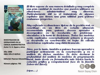 INVESTIGACION DE OPERACIONES EN LA CIENCIA ADMINISTRATIVA  Autor: G. D. Eppen y otros  Año: 2000 ISBN: 970-17-0270-0  Editorial: Pearson Educación Número páginas: 792 El libro expone de una manera detallada y muy completa una gran cantidad de modelos que pueden utilizarse en situaciones administrativas muy diversas. Particularmente útil es el tratamiento de algunos capítulos que tienen una gran utilidad para quienes evaluamos proyectos. Muy enfocado a situaciones típicas de la gestión real, se constituye en un libro de estudio altamente recomendado para quienes deseen aprender a desempeñarse en la resolución de problemas vinculados a la toma de decisiones. Todos los modelos están explicados conceptualmente primero y después se desarrolla su construcción en hojas de cálculo electrónicas explicadas muy didácticamente.  Sirve, por lo tanto, también a quienes buscan aprender a participar activamente en la construcción y en el análisis de dichos modelos. Se debe destacar la profundidad del análisis de modelos de programación lineal, tanto desde su formulación más básica hasta la solución gráfica y computacional (uso de la función Solver del Excel).  (sigue…..) 