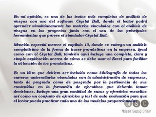 En mi opinión, es uno de los textos más completos de análisis de riesgos con uso del software Crystal Ball, donde el lector podrá aprender simultáneamente las materias vinculadas con el análisis de riesgos en los proyectos junto con el uso de las principales herramientas que provee el simulador Crystal Ball. Mención especial merece el capítulo 13, donde se entrega un análisis completísimo de la forma de hacer pronósticos en la empresa. Igual como con el Crystal Ball, también aquí incluye una completa, clara y simple explicación acerca de cómo se debe usar el Excel para facilitar la obtención de los pronósticos. Es un libro que debiera ser incluido como bibliografía de todas las carreras universitarias vinculadas con la administración de empresas, tanto de pregrado como de posgrado por la pertinencia de sus contenidos en la formación de ejecutivos que deberán tomar decisiones. Incluye una gran cantidad de casos y ejercicios resueltos así como un conjunto de ejercicios y test de auto evaluación para que el lector pueda practicar cada uno de los modelos proporcionados.   