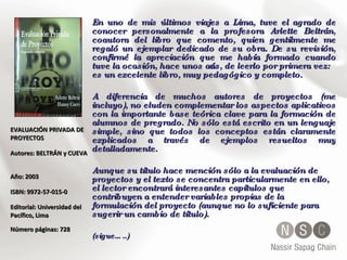 EVALUACIÓN PRIVADA DE PROYECTOS  Autores: BELTRÁN y CUEVA  Año: 2003  ISBN: 9972-57-015-0  Editorial: Universidad del Pacífico, Lima  Número páginas: 728 En uno de mis últimos viajes a Lima, tuve el agrado de conocer personalmente a la profesora Arlette Beltrán, coautora del libro que comento, quien gentilmente me regaló un ejemplar dedicado de su obra. De su revisión, confirmé la apreciación que me había formado cuando tuve la ocasión, hace unos años, de leerlo por primera vez: es un excelente libro, muy pedagógico y completo. A diferencia de muchos autores de proyectos (me incluyo), no eluden complementar los aspectos aplicativos con la importante base teórica clave para la formación de alumnos de pregrado. No sólo está escrito en un lenguaje simple, sino que todos los conceptos están claramente explicados a través de ejemplos resueltos muy detalladamente.  Aunque su título hace mención sólo a la evaluación de proyectos y el texto se concentra particularmente en ello, el lector encontrará interesantes capítulos que contribuyen a entender variables propias de la formulación del proyecto (aunque no lo suficiente para sugerir un cambio de título).  (sigue…..) 