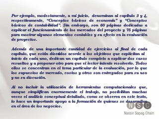 Por ejemplo, modestamente, a mi juicio,  denominan al capítulo 3 y 4, respectivamente, “Conceptos básicos de economía” y “Conceptos básicos de contabilidad”. Sin embargo, son 60 páginas dedicadas a explicar el funcionamiento de los mercados del proyecto y 75 páginas para mostrar algunos elementos contables y su efecto en la evaluación de proyectos.  Además de una importante cantidad de ejercicios al final de cada capítulo, que están diseñados acorde a los objetivos que explicitan al inicio de cada uno, dedican un capítulo completo a explicar dos casos resueltos y a proponer otro para que el lector intente resolverlo. Todos ellos se concentran en el tema particular de la evaluación, por lo que los supuestos de mercado, costos y otros son entregados para su uso y no su discusión. Al no incluir la utilización de herramientas computacionales que, aunque simplifican enormemente el trabajo, no posibilitan muchas veces el análisis conceptual detallado, como se observa en este texto, lo hace un importante apoyo a la formación de quienes se desarrollan en el área de los negocios. 