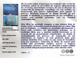 EVALUACION DE PROYECTOS PRIVADOS DE SALUD Autor: NASSIR SAPAG  Año: 2003  ISBN: 956-291-807-6  Editorial: Universitaria, Chile Número páginas: 259 En el sector salud, al igual que en cualquier otro sector de actividad, existe la necesidad de asignar eficientemente los recursos, casi siempre escasos, de que se dispone. La evaluación de proyectos constituye, en este sentido, un instrumento que provee información para ayudar al proceso decisorio respecto de dónde invertir, ya que permite la medición y comparación de los beneficios y costos que podrían generarse con su eventual materialización. Este libro no pretende sumarse a una extensa lista de textos sobre evaluación social de proyectos en salud. Muy por el contrario, su objetivo se encamina directamente a hacer más rentables las inversiones privadas en la medicina. Esto, que a muchos podría horrorizar, es la esencia de un pensamiento constructivo, en donde la racionalización del proceso de asignación de las inversiones se traduce en una ganancia tanto para quienes inviertan bien, como en una suma de beneficios para los pacientes: reducción de listas de espera para recibir una prestación médica, acceso a mejores tecnologías, menores costos de atención y mejor calidad del servicio integral proporcionado, entre muchas otras.  (sigue…..) 